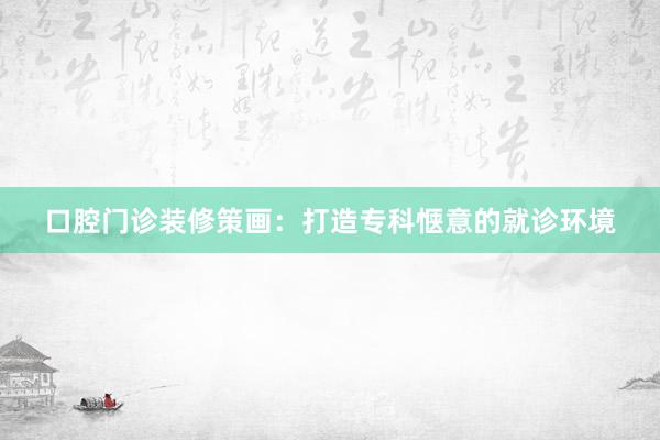 口腔门诊装修策画：打造专科惬意的就诊环境