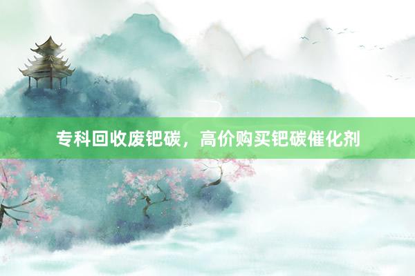 专科回收废钯碳，高价购买钯碳催化剂