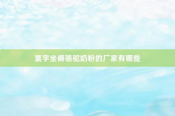 寰宇坐褥骆驼奶粉的厂家有哪些