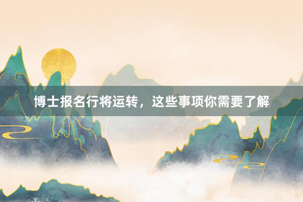 博士报名行将运转，这些事项你需要了解