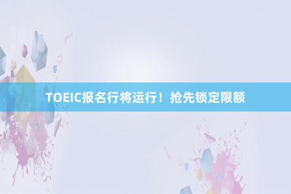 TOEIC报名行将运行！抢先锁定限额