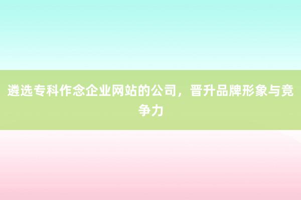 遴选专科作念企业网站的公司，晋升品牌形象与竞争力