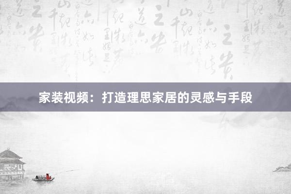 家装视频：打造理思家居的灵感与手段