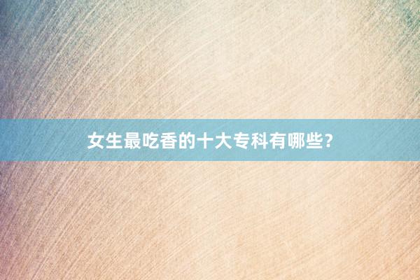 女生最吃香的十大专科有哪些？
